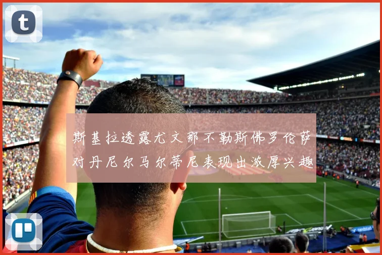 斯基拉透露尤文那不勒斯佛罗伦萨对丹尼尔马尔蒂尼表现出浓厚兴趣