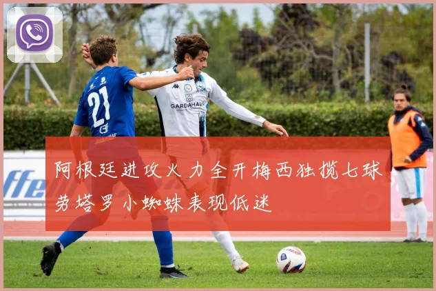 阿根廷进攻火力全开梅西独揽七球劳塔罗小蜘蛛表现低迷