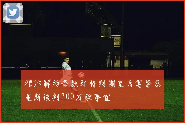 穆帅解约条款即将到期皇马需紧急重新谈判700万欧事宜