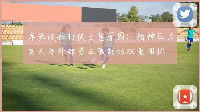 库班谈独行侠出售原因：精神压力巨大与外部资本限制的双重困扰