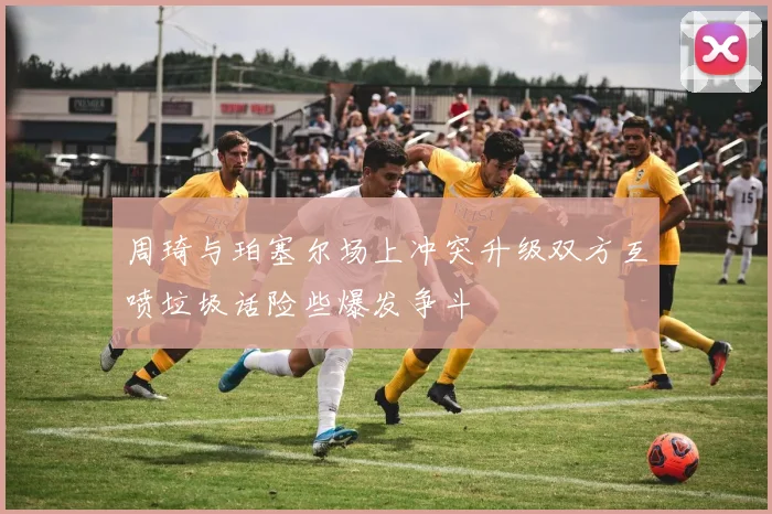 周琦与珀塞尔场上冲突升级双方互喷垃圾话险些爆发争斗