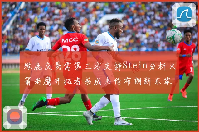 绿鹿交易需第三方支持Stein分析火箭老鹰开拓者或成杰伦布朗新东家