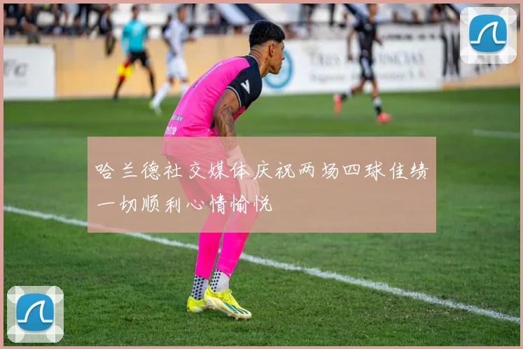 哈兰德社交媒体庆祝两场四球佳绩一切顺利心情愉悦