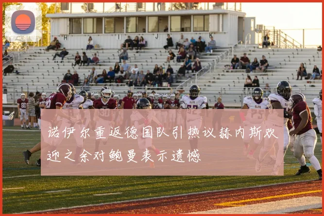 诺伊尔重返德国队引热议赫内斯欢迎之余对鲍曼表示遗憾