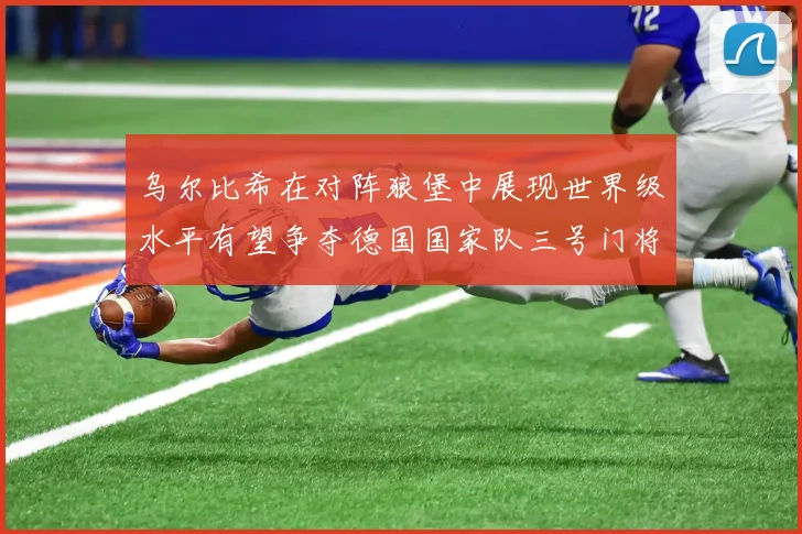 乌尔比希在对阵狼堡中展现世界级水平有望争夺德国国家队三号门将位置