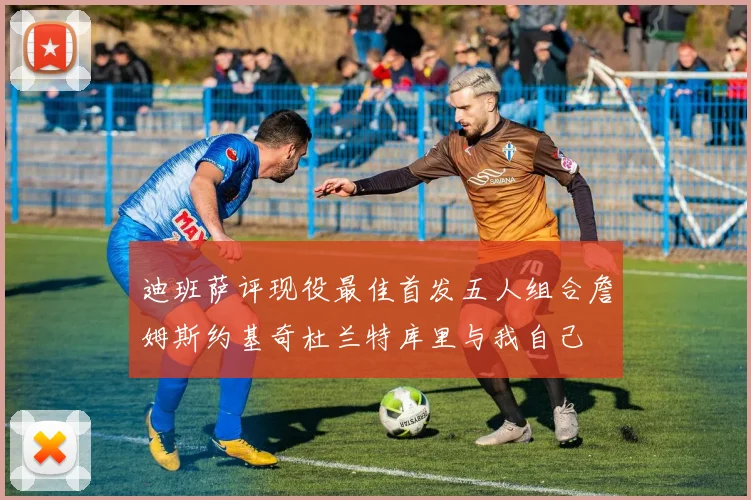 迪班萨评现役最佳首发五人组合詹姆斯约基奇杜兰特库里与我自己