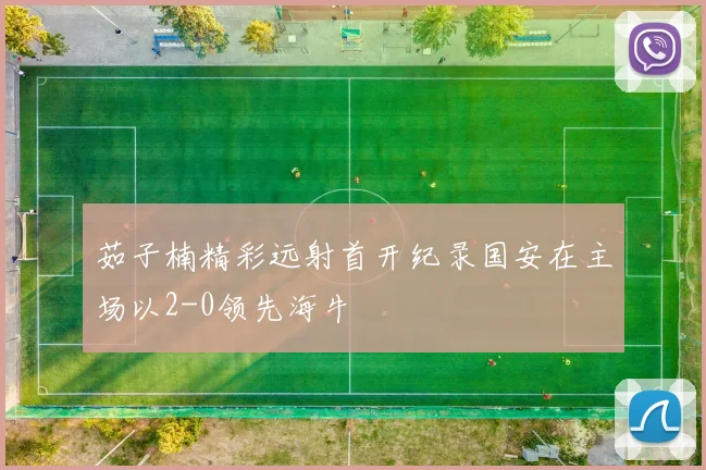 茹子楠精彩远射首开纪录国安在主场以2-0领先海牛