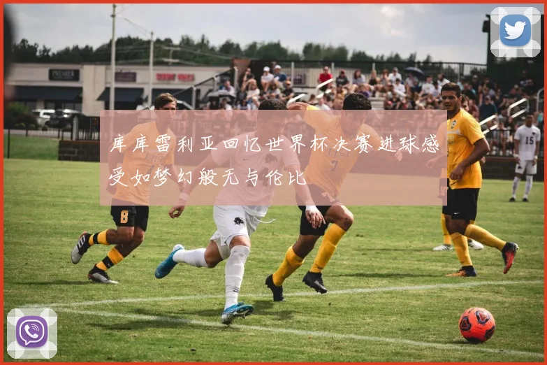 库库雷利亚回忆世界杯决赛进球感受如梦幻般无与伦比