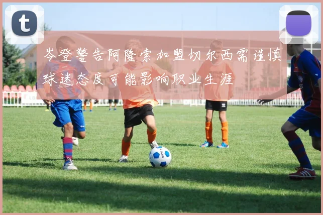 岑登警告阿隆索加盟切尔西需谨慎球迷态度可能影响职业生涯