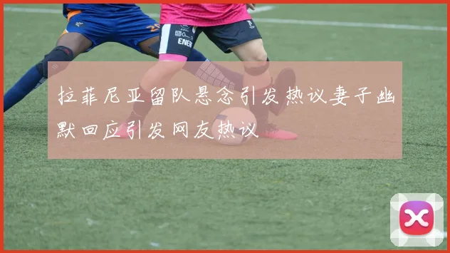 拉菲尼亚留队悬念引发热议妻子幽默回应引发网友热议
