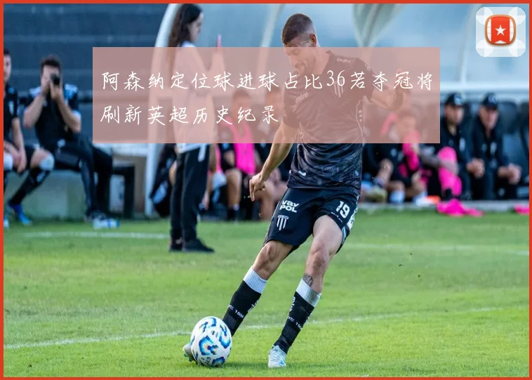 阿森纳定位球进球占比36若夺冠将刷新英超历史纪录