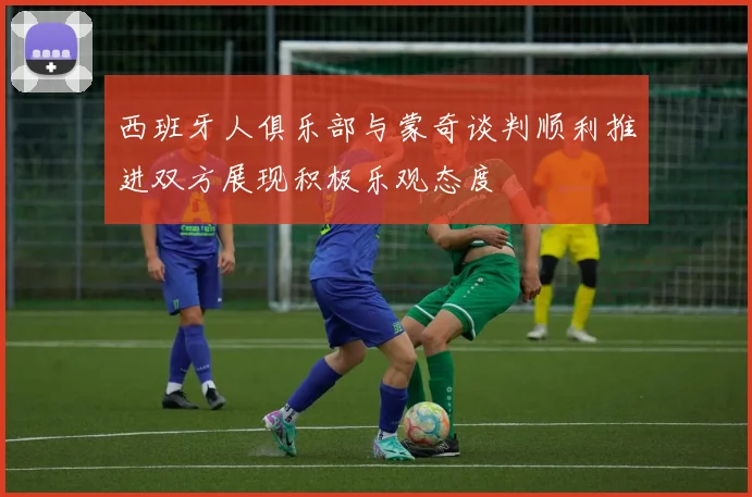 西班牙人俱乐部与蒙奇谈判顺利推进双方展现积极乐观态度