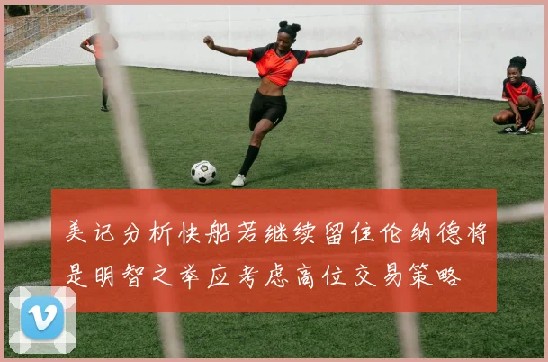 美记分析快船若继续留住伦纳德将是明智之举应考虑高位交易策略