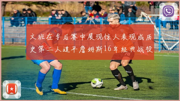 文班在季后赛中展现惊人表现成历史第二人追平詹姆斯16年经典战役记录