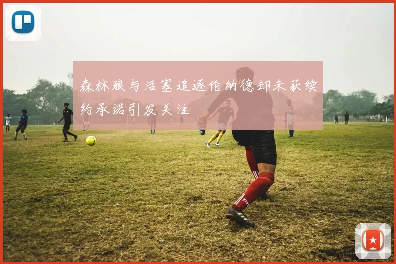 森林狼与活塞追逐伦纳德却未获续约承诺引发关注